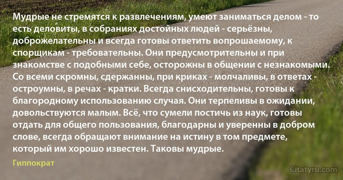 Мудрые не стремятся к развлечениям, умеют заниматься делом - то есть деловиты, в собраниях достойных людей - серьёзны, доброжелательны и всегда готовы ответить вопрошаемому, к спорщикам - требовательны. Они предусмотрительны и при знакомстве с подобными себе, осторожны в общении с незнакомыми. Со всеми скромны, сдержанны, при криках - молчаливы, в ответах - остроумны, в речах - кратки. Всегда снисходительны, готовы к благородному использованию случая. Они терпеливы в ожидании, довольствуются малым. Всё, что сумели постичь из наук, готовы отдать для общего пользования, благодарны и уверенны в добром слове, всегда обращают внимание на истину в том предмете, который им хорошо известен. Таковы мудрые. (Гиппократ)