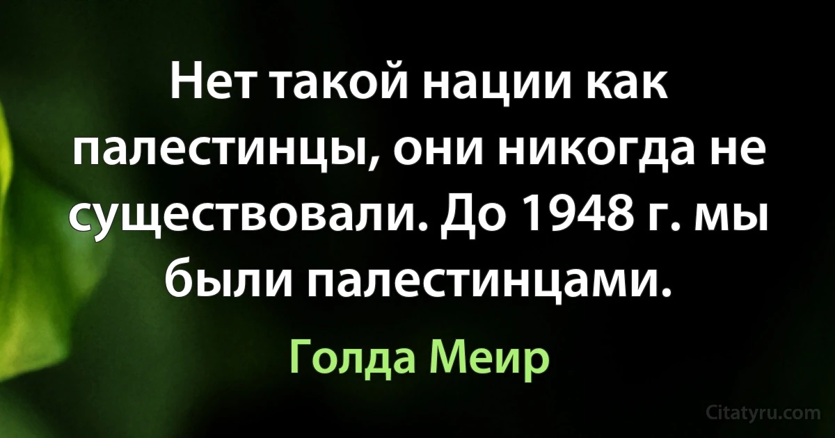 Нет такой нации как палестинцы, они никогда не существовали. До 1948 г. мы были палестинцами. (Голда Меир)