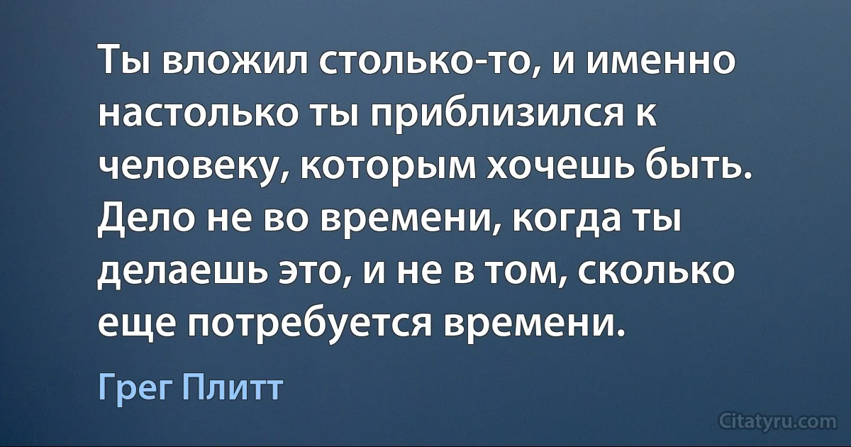 Ты вложил столько-то, и именно настолько ты приблизился к человеку, которым хочешь быть. Дело не во времени, когда ты делаешь это, и не в том, сколько еще потребуется времени. (Грег Плитт)