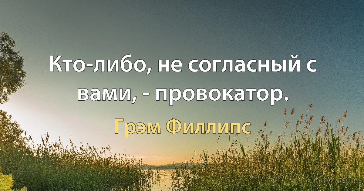 Кто-либо, не согласный с вами, - провокатор. (Грэм Филлипс)