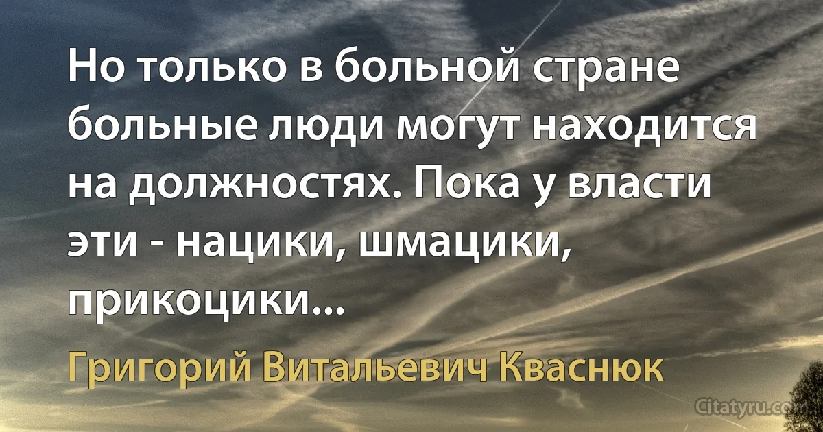 Но только в больной стране больные люди могут находится на должностях. Пока у власти эти - нацики, шмацики, прикоцики... (Григорий Витальевич Кваснюк)