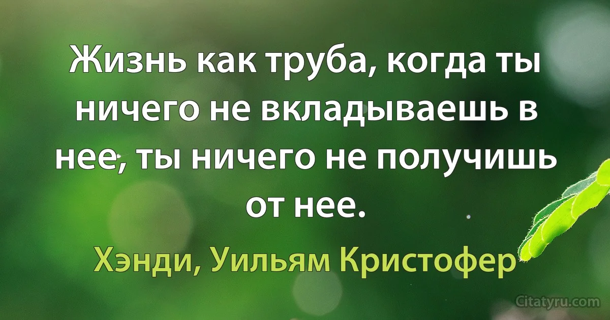 Жизнь как труба, когда ты ничего не вкладываешь в нее, ты ничего не получишь от нее. (Хэнди, Уильям Кристофер)