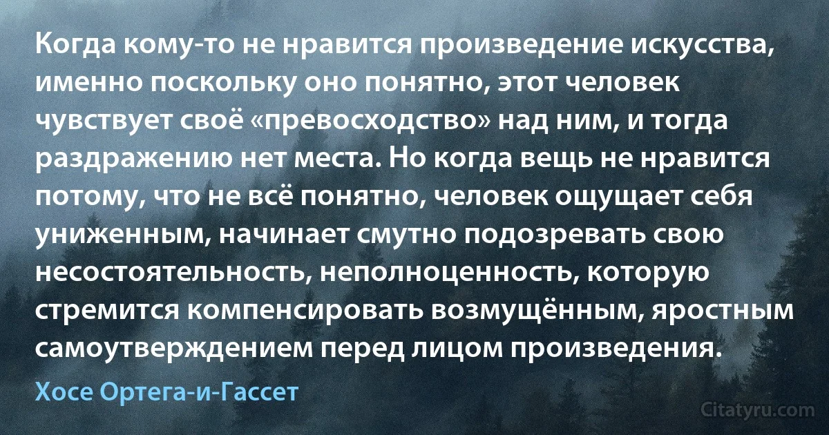 Когда кому-то не нравится произведение искусства, именно поскольку оно понятно, этот человек чувствует своё «превосходство» над ним, и тогда раздражению нет места. Но когда вещь не нравится потому, что не всё понятно, человек ощущает себя униженным, начинает смутно подозревать свою несостоятельность, неполноценность, которую стремится компенсировать возмущённым, яростным самоутверждением перед лицом произведения. (Хосе Ортега-и-Гассет)