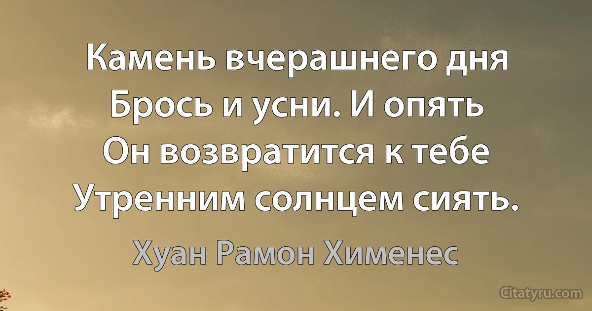 Камень вчерашнего дня
Брось и усни. И опять
Он возвратится к тебе
Утренним солнцем сиять. (Хуан Рамон Хименес)