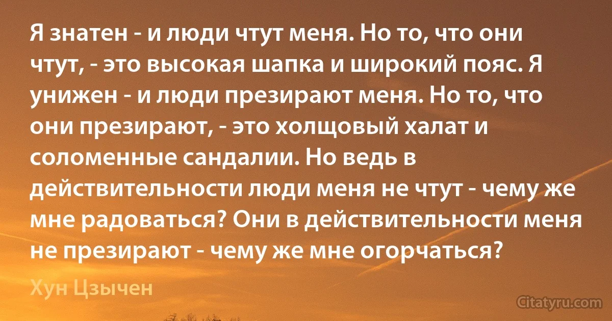 Я знатен - и люди чтут меня. Но то, что они чтут, - это высокая шапка и широкий пояс. Я унижен - и люди презирают меня. Но то, что они презирают, - это холщовый халат и соломенные сандалии. Но ведь в действительности люди меня не чтут - чему же мне радоваться? Они в действительности меня не презирают - чему же мне огорчаться? (Хун Цзычен)