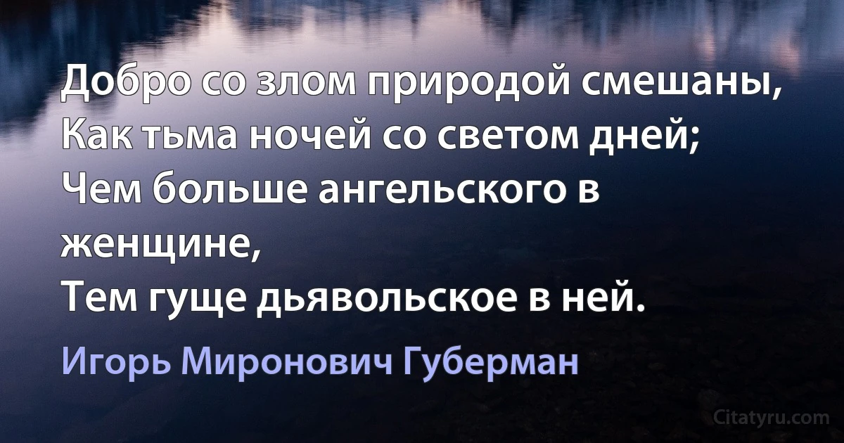 Добро со злом природой смешаны, 
Как тьма ночей со светом дней; 
Чем больше ангельского в женщине, 
Тем гуще дьявольское в ней. (Игорь Миронович Губерман)