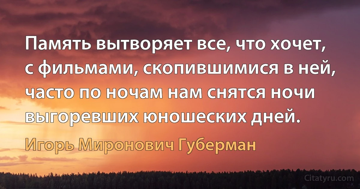 Память вытворяет все, что хочет,
с фильмами, скопившимися в ней,
часто по ночам нам снятся ночи
выгоревших юношеских дней. (Игорь Миронович Губерман)