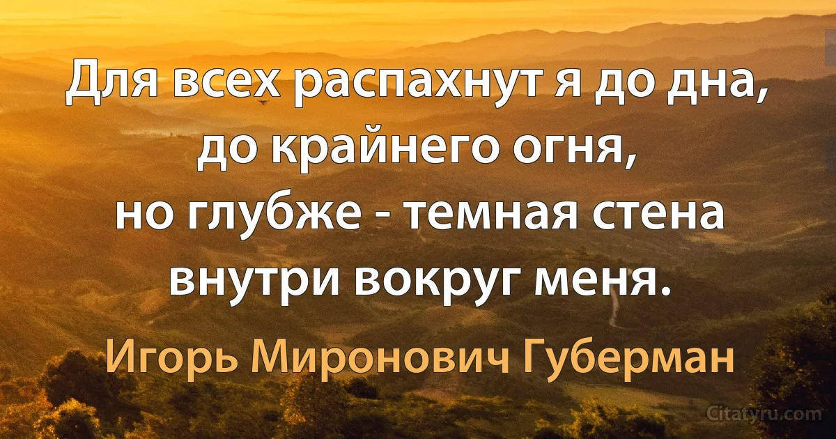 Для всех распахнут я до дна,
до крайнего огня,
но глубже - темная стена
внутри вокруг меня. (Игорь Миронович Губерман)