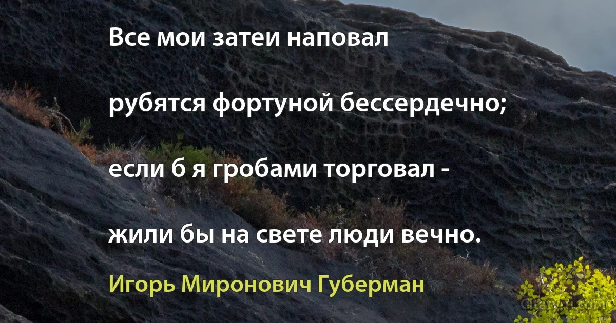 Все мои затеи наповал

рубятся фортуной бессердечно;

если б я гробами торговал -

жили бы на свете люди вечно. (Игорь Миронович Губерман)