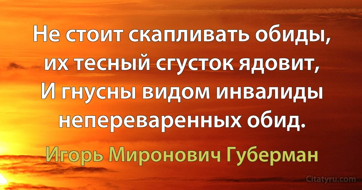 Не стоит скапливать обиды, их тесный сгусток ядовит,
И гнусны видом инвалиды непереваренных обид. (Игорь Миронович Губерман)