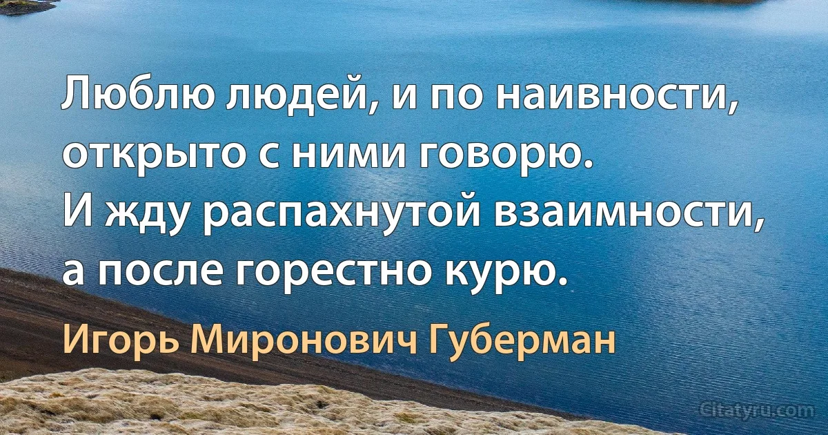 Люблю людей, и по наивности, открыто с ними говорю. 
И жду распахнутой взаимности, а после горестно курю. (Игорь Миронович Губерман)