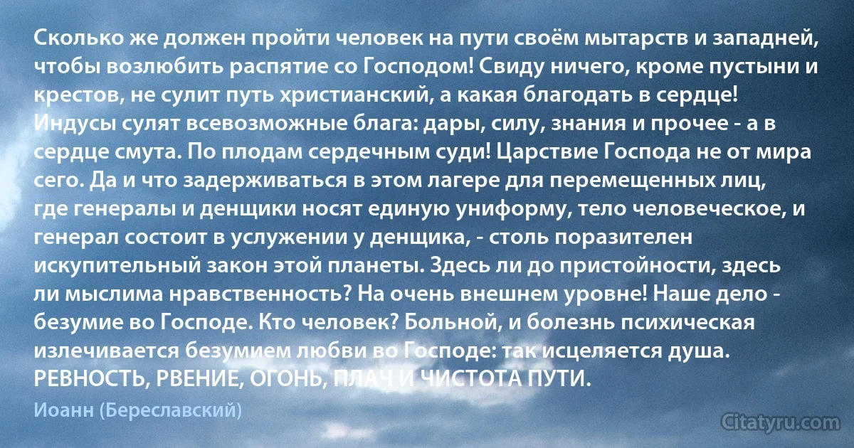 Сколько же должен пройти человек на пути своём мытарств и западней, чтобы возлюбить распятие со Господом! Свиду ничего, кроме пустыни и крестов, не сулит путь христианский, а какая благодать в сердце! Индусы сулят всевозможные блага: дары, силу, знания и прочее - а в сердце смута. По плодам сердечным суди! Царствие Господа не от мира сего. Да и что задерживаться в этом лагере для перемещенных лиц, где генералы и денщики носят единую униформу, тело человеческое, и генерал состоит в услужении у денщика, - столь поразителен искупительный закон этой планеты. Здесь ли до пристойности, здесь ли мыслима нравственность? На очень внешнем уровне! Наше дело - безумие во Господе. Кто человек? Больной, и болезнь психическая излечивается безумием любви во Господе: так исцеляется душа. РЕВНОСТЬ, РВЕНИЕ, ОГОНЬ, ПЛАЧ И ЧИСТОТА ПУТИ. (Иоанн (Береславский))