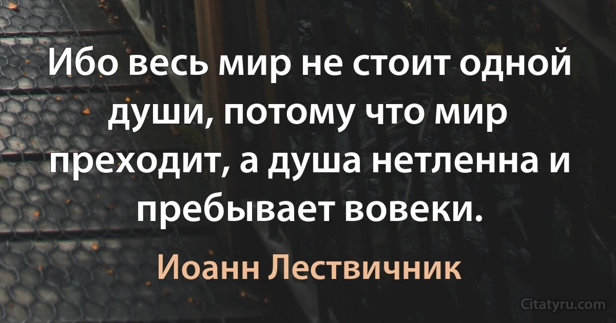 Ибо весь мир не стоит одной души, потому что мир преходит, а душа нетленна и пребывает вовеки. (Иоанн Лествичник)