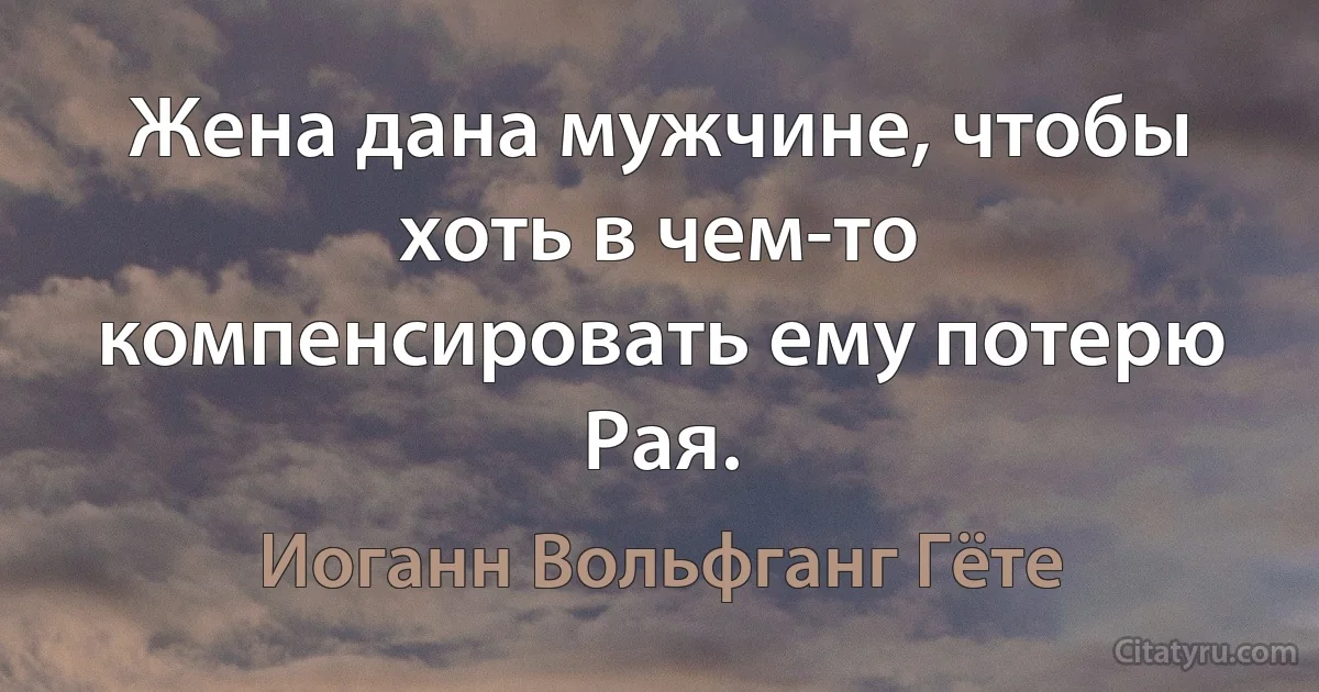 Жена дана мужчине, чтобы хоть в чем-то компенсировать ему потерю Рая. (Иоганн Вольфганг Гёте)