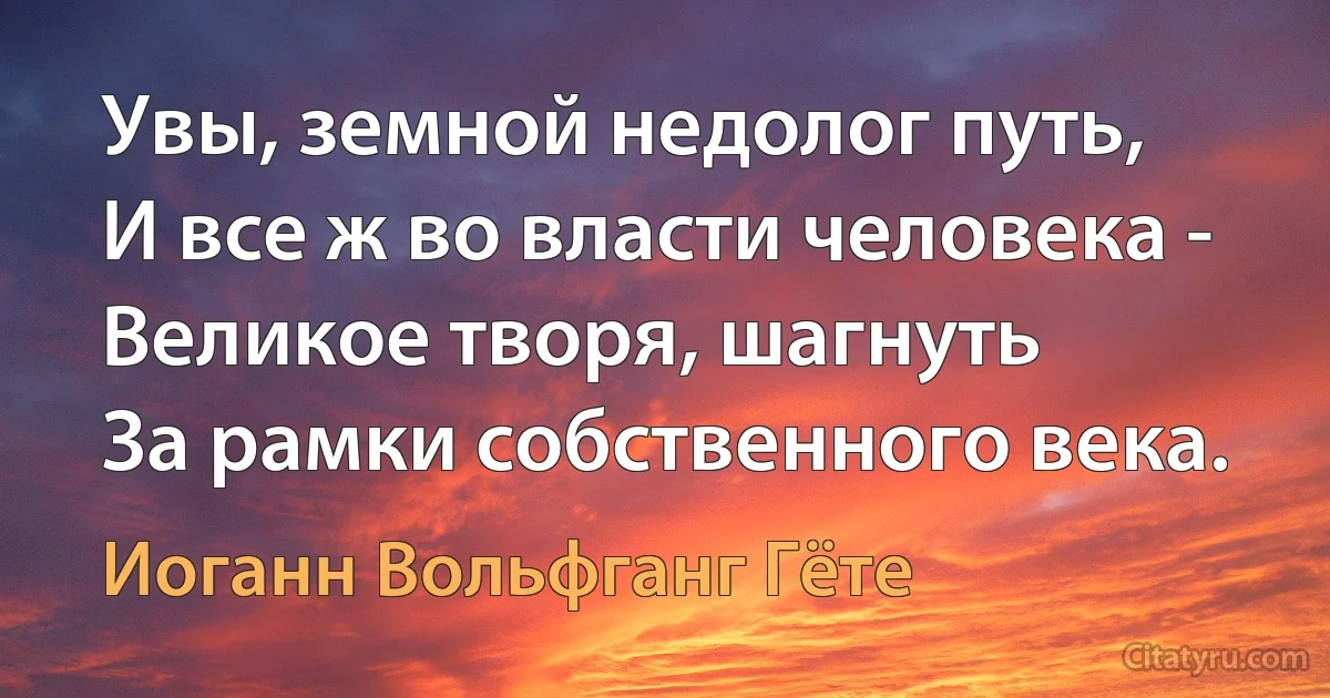 Увы, земной недолог путь,
И все ж во власти человека -
Великое творя, шагнуть
За рамки собственного века. (Иоганн Вольфганг Гёте)