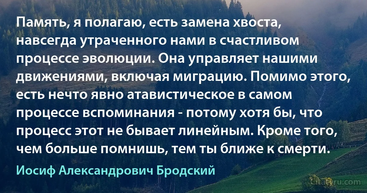 Память, я полагаю, есть замена хвоста, навсегда утраченного нами в счастливом процессе эволюции. Она управляет нашими движениями, включая миграцию. Помимо этого, есть нечто явно атавистическое в самом процессе вспоминания - потому хотя бы, что процесс этот не бывает линейным. Кроме того, чем больше помнишь, тем ты ближе к смерти. (Иосиф Александрович Бродский)