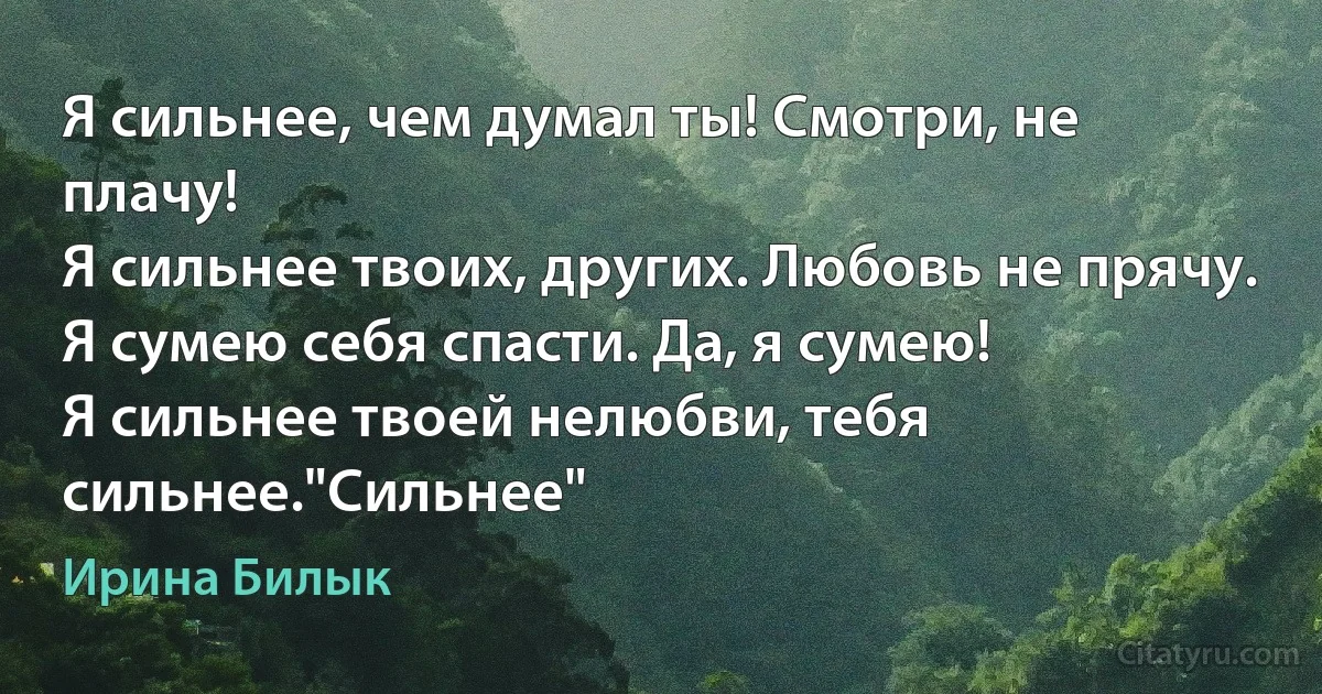 Я сильнее, чем думал ты! Смотри, не плачу!
Я сильнее твоих, других. Любовь не прячу.
Я сумею себя спасти. Да, я сумею!
Я сильнее твоей нелюбви, тебя сильнее."Сильнее" (Ирина Билык)