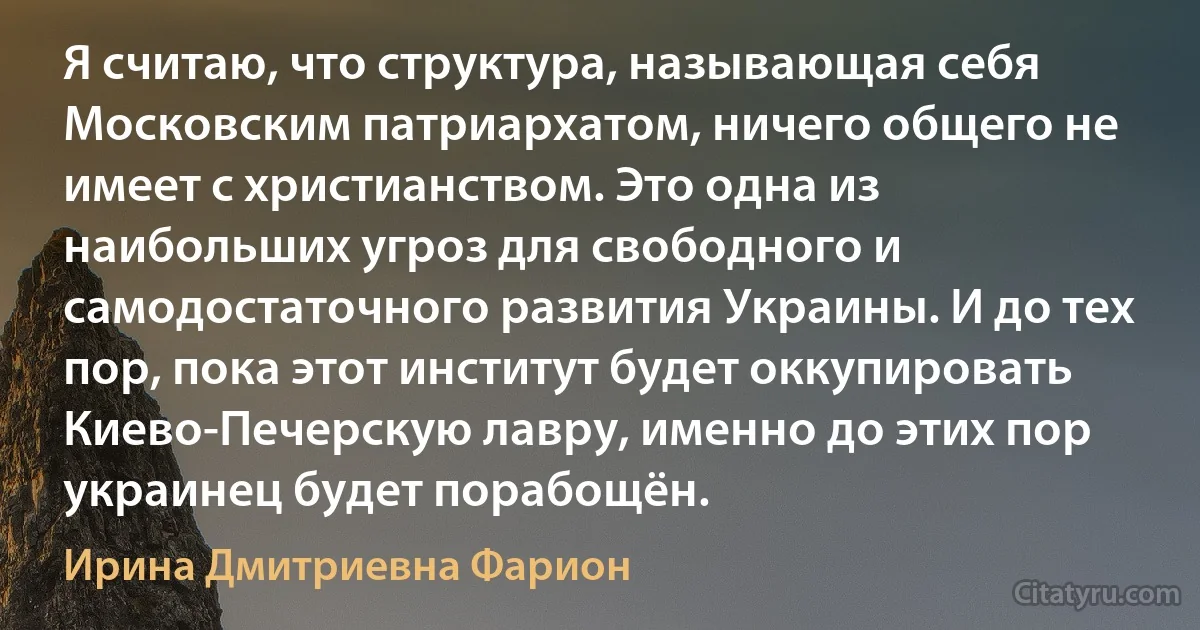 Я считаю, что структура, называющая себя Московским патриархатом, ничего общего не имеет с христианством. Это одна из наибольших угроз для свободного и самодостаточного развития Украины. И до тех пор, пока этот институт будет оккупировать Киево-Печерскую лавру, именно до этих пор украинец будет порабощён. (Ирина Дмитриевна Фарион)