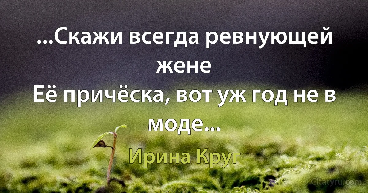 ...Скажи всегда ревнующей жене
Её причёска, вот уж год не в моде... (Ирина Круг)