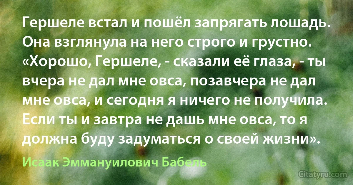 Гершеле встал и пошёл запрягать лошадь. Она взглянула на него строго и грустно. «Хорошо, Гершеле, - сказали её глаза, - ты вчера не дал мне овса, позавчера не дал мне овса, и сегодня я ничего не получила. Если ты и завтра не дашь мне овса, то я должна буду задуматься о своей жизни». (Исаак Эммануилович Бабель)