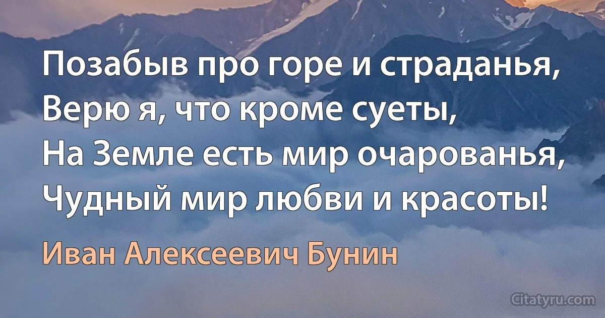 Позабыв про горе и страданья,
Верю я, что кроме суеты,
На Земле есть мир очарованья,
Чудный мир любви и красоты! (Иван Алексеевич Бунин)