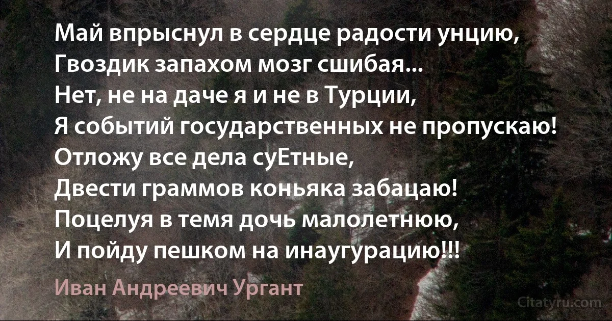 Май впрыснул в сердце радости унцию,
Гвоздик запахом мозг сшибая...
Нет, не на даче я и не в Турции,
Я событий государственных не пропускаю!
Отложу все дела суЕтные,
Двести граммов коньяка забацаю!
Поцелуя в темя дочь малолетнюю,
И пойду пешком на инаугурацию!!! (Иван Андреевич Ургант)