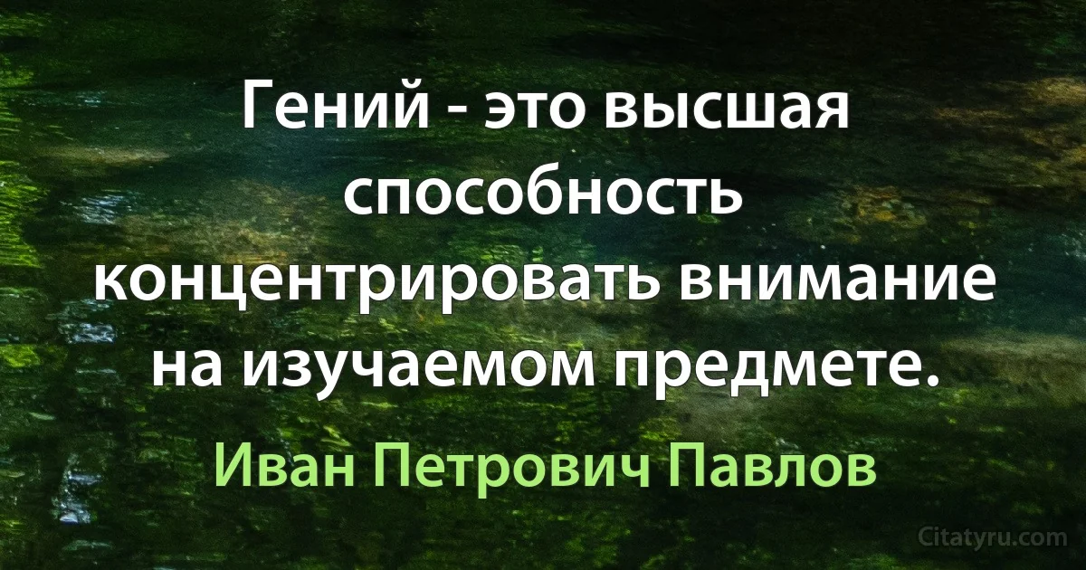 Гений - это высшая способность концентрировать внимание на изучаемом предмете. (Иван Петрович Павлов)