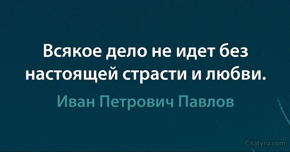 Всякое дело не идет без настоящей страсти и любви. (Иван Петрович Павлов)