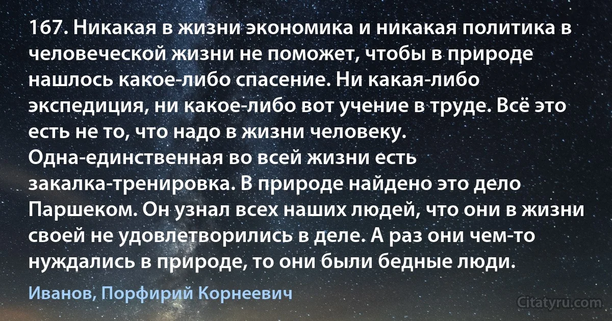 167. Никакая в жизни экономика и никакая политика в человеческой жизни не поможет, чтобы в природе нашлось какое-либо спасение. Ни какая-либо экспедиция, ни какое-либо вот учение в труде. Всё это есть не то, что надо в жизни человеку. Одна-единственная во всей жизни есть закалка-тренировка. В природе найдено это дело Паршеком. Он узнал всех наших людей, что они в жизни своей не удовлетворились в деле. А раз они чем-то нуждались в природе, то они были бедные люди. (Иванов, Порфирий Корнеевич)