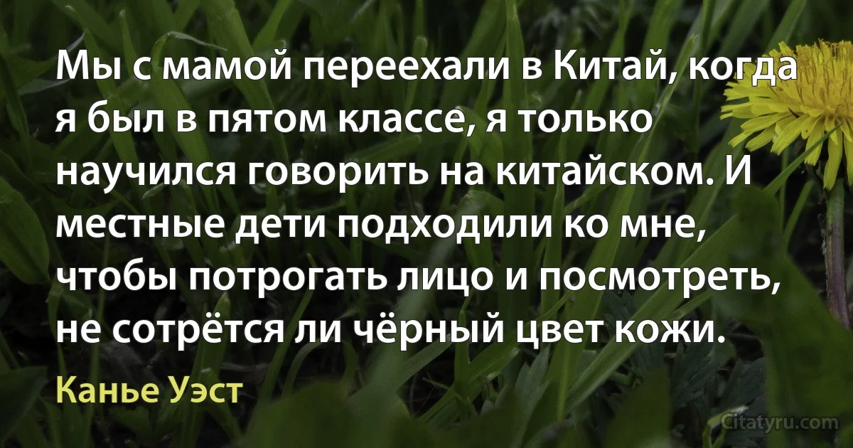 Мы с мамой переехали в Китай, когда я был в пятом классе, я только научился говорить на китайском. И местные дети подходили ко мне, чтобы потрогать лицо и посмотреть, не сотрётся ли чёрный цвет кожи. (Канье Уэст)