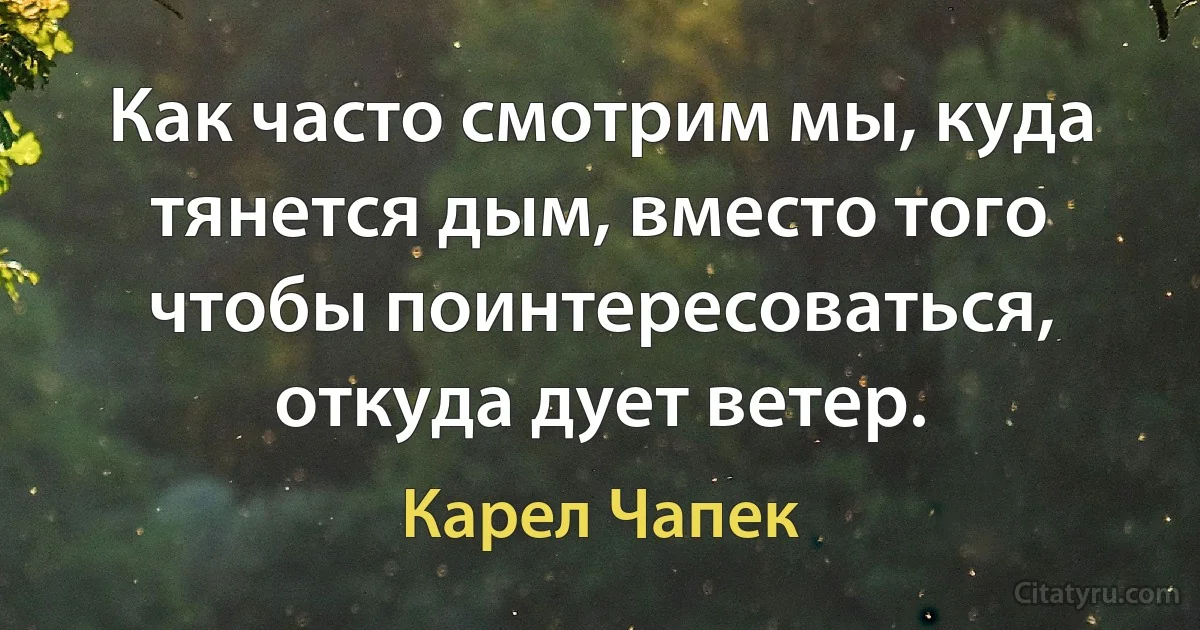 Как часто смотрим мы, куда тянется дым, вместо того чтобы поинтересоваться, откуда дует ветер. (Карел Чапек)