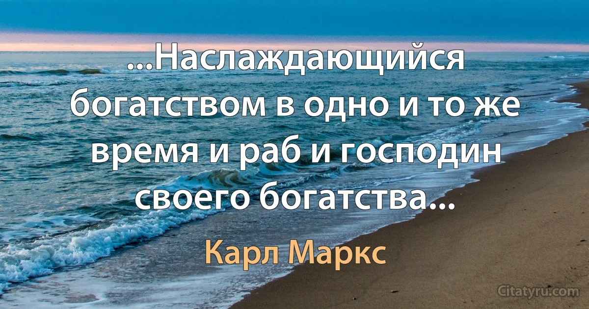 ...Наслаждающийся богатством в одно и то же время и раб и господин своего богатства... (Карл Маркс)