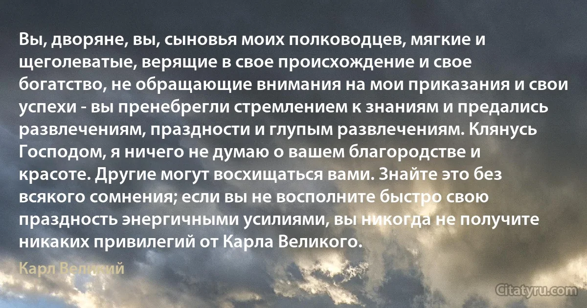 Вы, дворяне, вы, сыновья моих полководцев, мягкие и щеголеватые, верящие в свое происхождение и свое богатство, не обращающие внимания на мои приказания и свои успехи - вы пренебрегли стремлением к знаниям и предались развлечениям, праздности и глупым развлечениям. Клянусь Господом, я ничего не думаю о вашем благородстве и красоте. Другие могут восхищаться вами. Знайте это без всякого сомнения; если вы не восполните быстро свою праздность энергичными усилиями, вы никогда не получите никаких привилегий от Карла Великого. (Карл Великий)