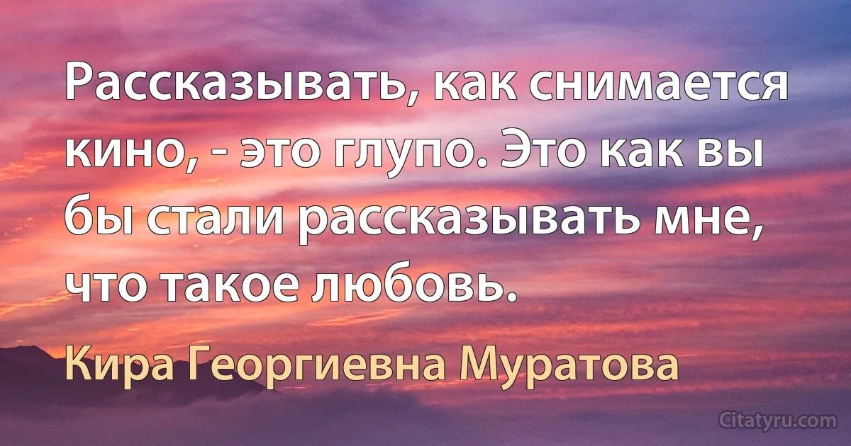 Рассказывать, как снимается кино, - это глупо. Это как вы бы стали рассказывать мне, что такое любовь. (Кира Георгиевна Муратова)