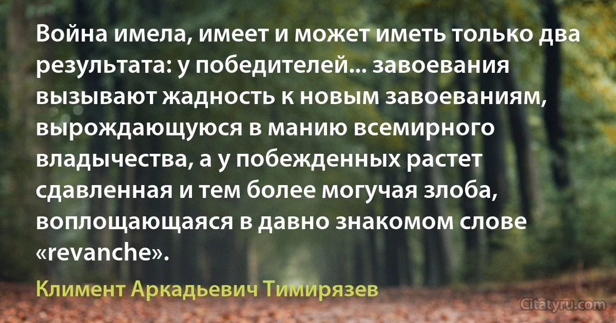 Война имела, имеет и может иметь только два результата: у победителей... завоевания вызывают жадность к новым завоеваниям, вырождающуюся в манию всемирного владычества, а у побежденных растет сдавленная и тем более могучая злоба, воплощающаяся в давно знакомом слове «revanche». (Климент Аркадьевич Тимирязев)