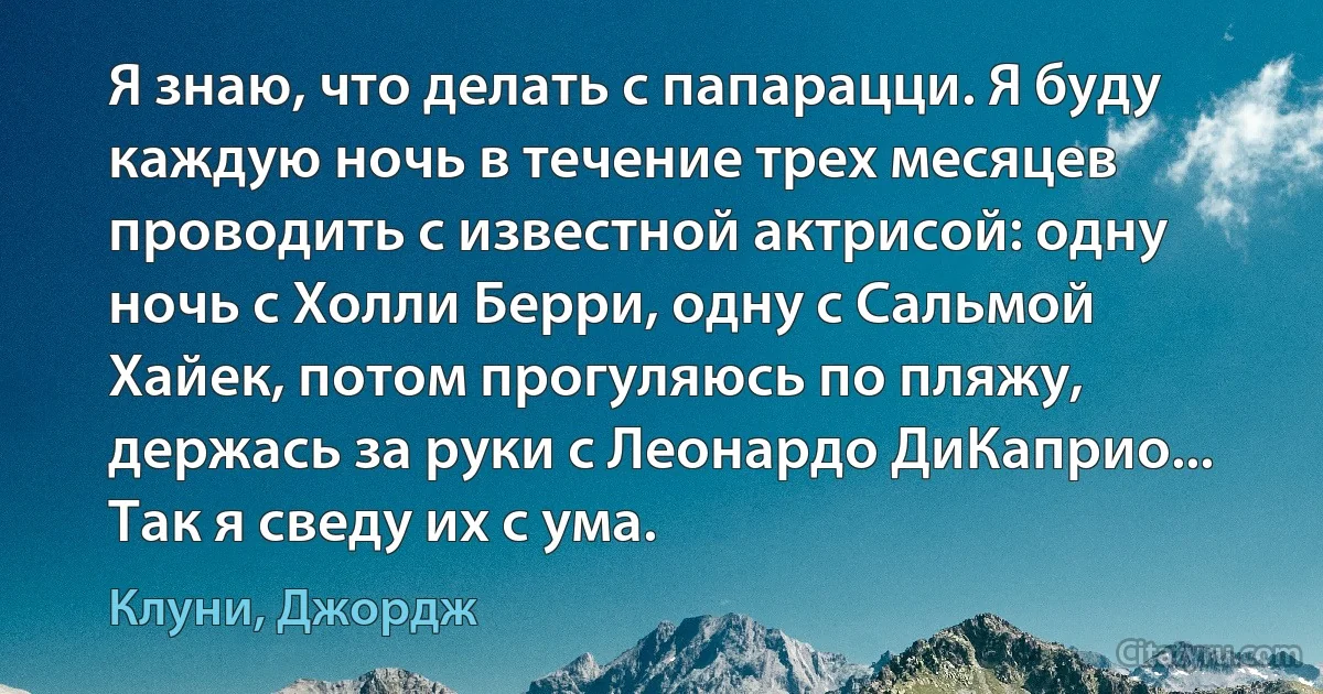 Я знаю, что делать с папарацци. Я буду каждую ночь в течение трех месяцев проводить с известной актрисой: одну ночь с Холли Берри, одну с Сальмой Хайек, потом прогуляюсь по пляжу, держась за руки с Леонардо ДиКаприо... Так я сведу их с ума. (Клуни, Джордж)