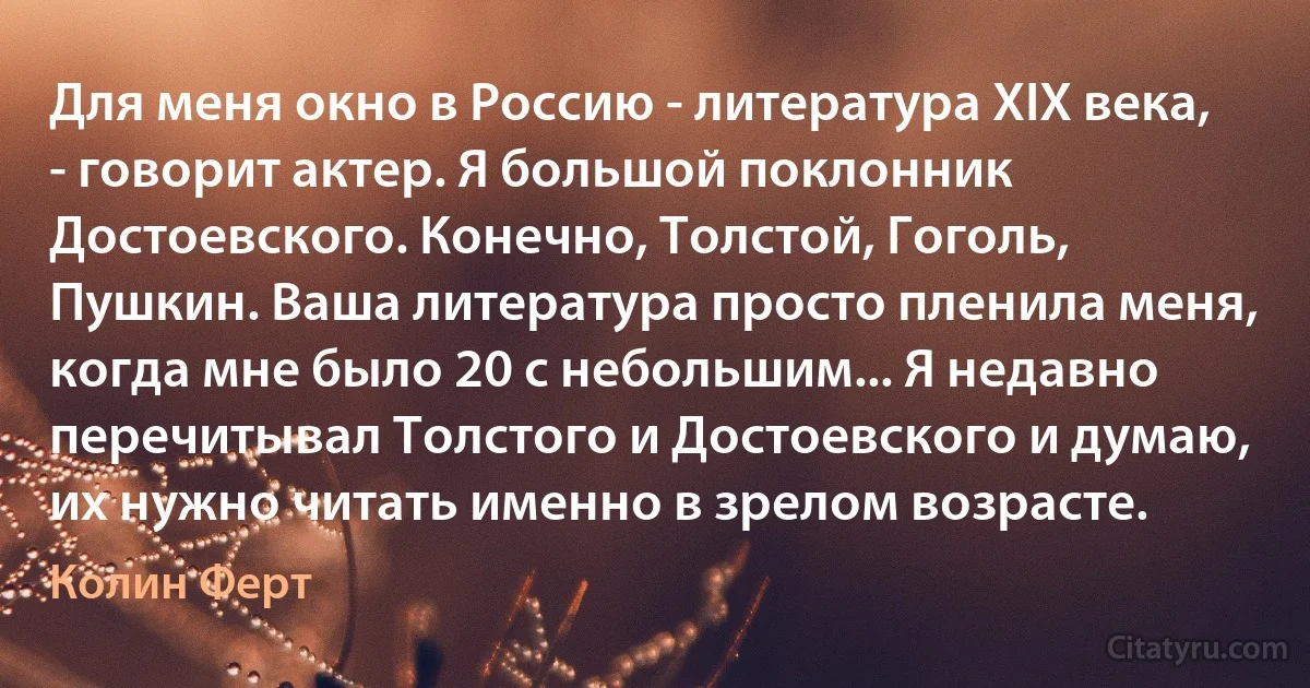 Для меня окно в Россию - литература XIX века, - говорит актер. Я большой поклонник Достоевского. Конечно, Толстой, Гоголь, Пушкин. Ваша литература просто пленила меня, когда мне было 20 с небольшим... Я недавно перечитывал Толстого и Достоевского и думаю, их нужно читать именно в зрелом возрасте. (Колин Ферт)