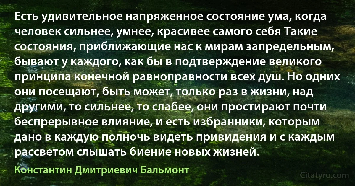 Есть удивительное напряженное состояние ума, когда человек сильнее, умнее, красивее самого себя Такие состояния, приближающие нас к мирам запредельным, бывают у каждого, как бы в подтверждение великого принципа конечной равноправности всех душ. Но одних они посещают, быть может, только раз в жизни, над другими, то сильнее, то слабее, они простирают почти беспрерывное влияние, и есть избранники, которым дано в каждую полночь видеть привидения и с каждым рассветом слышать биение новых жизней. (Константин Дмитриевич Бальмонт)