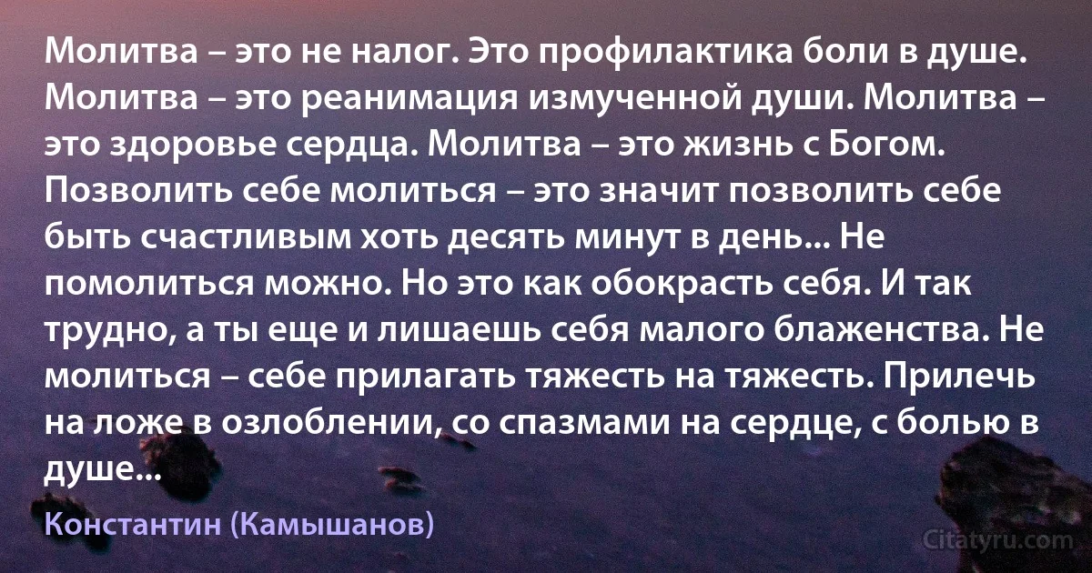 Молитва – это не налог. Это профилактика боли в душе. Молитва – это реанимация измученной души. Молитва – это здоровье сердца. Молитва – это жизнь с Богом. Позволить себе молиться – это значит позволить себе быть счастливым хоть десять минут в день... Не помолиться можно. Но это как обокрасть себя. И так трудно, а ты еще и лишаешь себя малого блаженства. Не молиться – себе прилагать тяжесть на тяжесть. Прилечь на ложе в озлоблении, со спазмами на сердце, с болью в душе... (Константин (Камышанов))