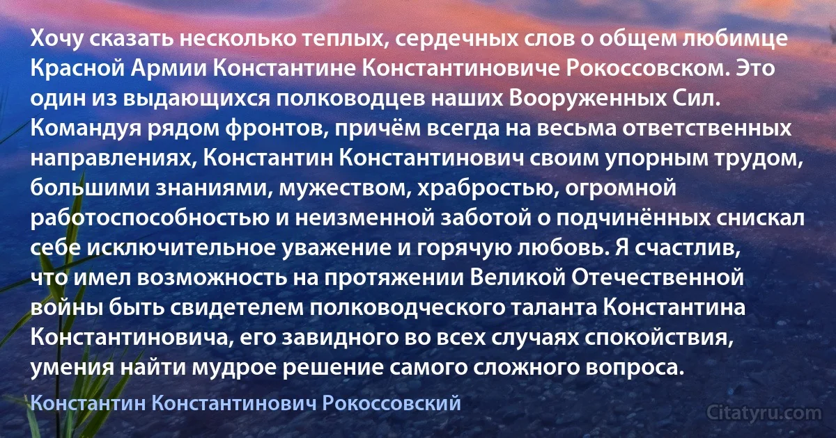 Хочу сказать несколько теплых, сердечных слов о общем любимце Красной Армии Константине Константиновиче Рокоссовском. Это один из выдающихся полководцев наших Вооруженных Сил. Командуя рядом фронтов, причём всегда на весьма ответственных направлениях, Константин Константинович своим упорным трудом, большими знаниями, мужеством, храбростью, огромной работоспособностью и неизменной заботой о подчинённых снискал себе исключительное уважение и горячую любовь. Я счастлив, что имел возможность на протяжении Великой Отечественной войны быть свидетелем полководческого таланта Константина Константиновича, его завидного во всех случаях спокойствия, умения найти мудрое решение самого сложного вопроса. (Константин Константинович Рокоссовский)