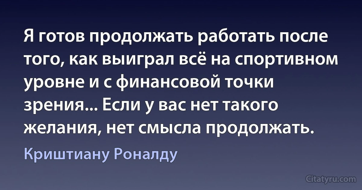 Я готов продолжать работать после того, как выиграл всё на спортивном уровне и с финансовой точки зрения... Если у вас нет такого желания, нет смысла продолжать. (Криштиану Роналду)