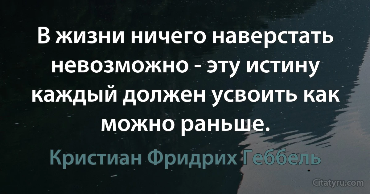 В жизни ничего наверстать невозможно - эту истину каждый должен усвоить как можно раньше. (Кристиан Фридрих Геббель)