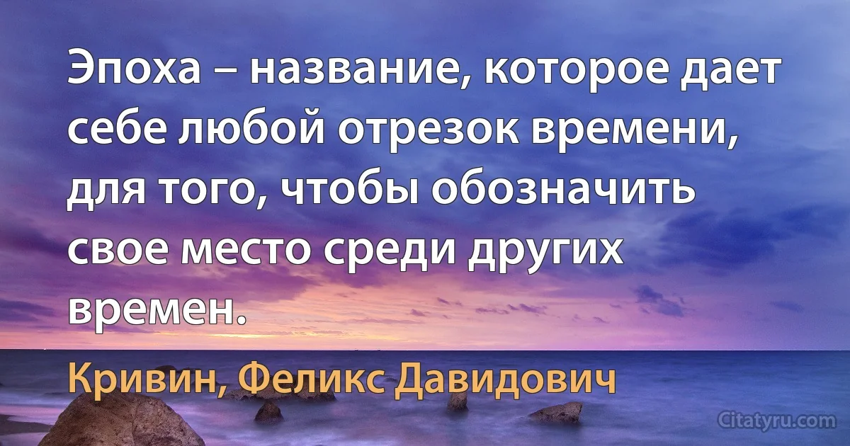 Эпоха – название, которое дает себе любой отрезок времени, для того, чтобы обозначить свое место среди других времен. (Кривин, Феликс Давидович)