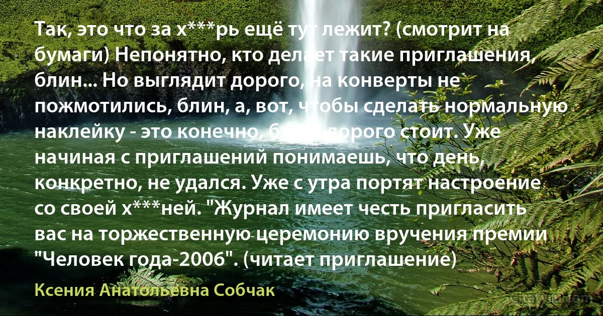 Так, это что за х***рь ещё тут лежит? (смотрит на бумаги) Непонятно, кто делает такие приглашения, блин... Но выглядит дорого, на конверты не пожмотились, блин, а, вот, чтобы сделать нормальную наклейку - это конечно, блин, дорого стоит. Уже начиная с приглашений понимаешь, что день, конкретно, не удался. Уже с утра портят настроение со своей х***ней. "Журнал имеет честь пригласить вас на торжественную церемонию вручения премии "Человек года-2006". (читает приглашение) (Ксения Анатольевна Собчак)