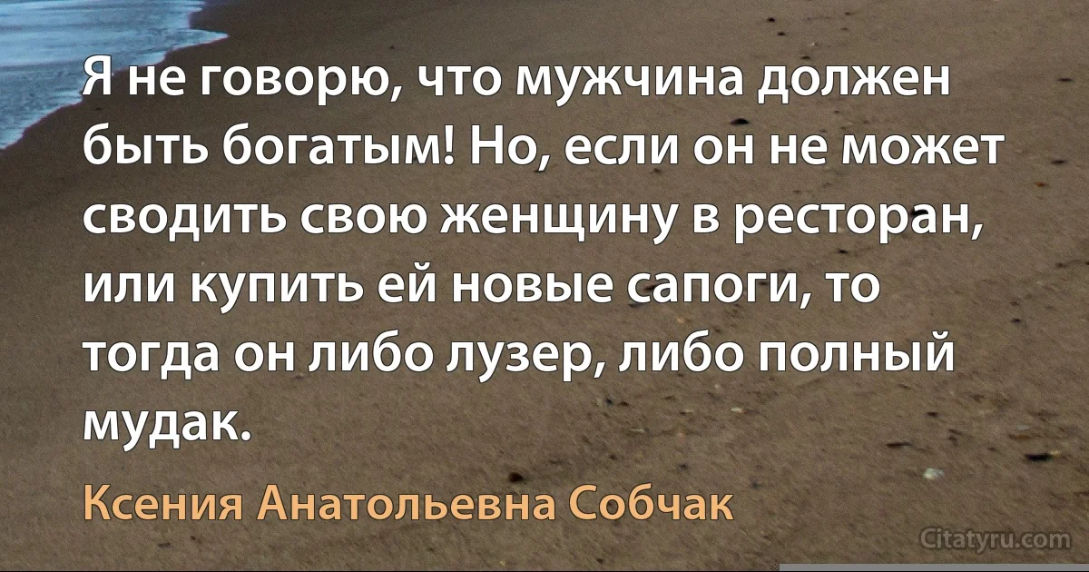 Я не говорю, что мужчина должен быть богатым! Но, если он не может сводить свою женщину в ресторан, или купить ей новые сапоги, то тогда он либо лузер, либо полный мудак. (Ксения Анатольевна Собчак)