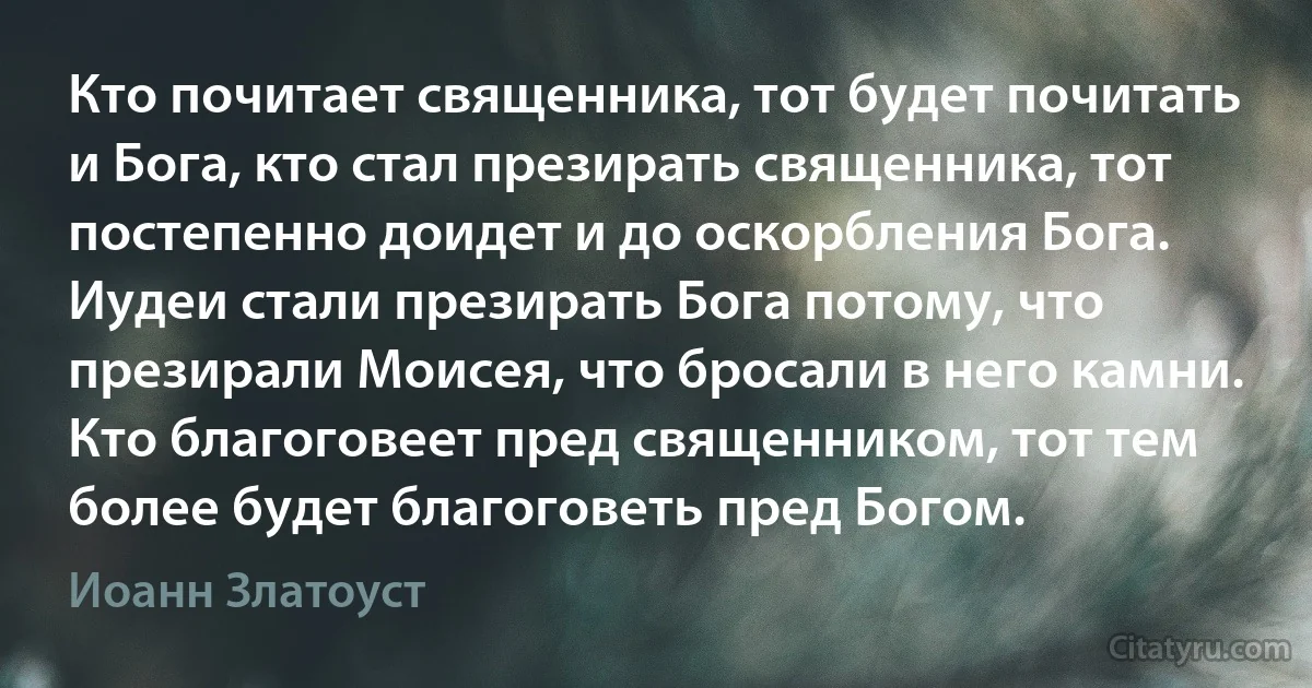 Кто почитает священника, тот будет почитать и Бога, кто стал презирать священника, тот постепенно доидет и до оскорбления Бога. Иудеи стали презирать Бога потому, что презирали Моисея, что бросали в него камни. Кто благоговеет пред священником, тот тем более будет благоговеть пред Богом. (Иоанн Златоуст)