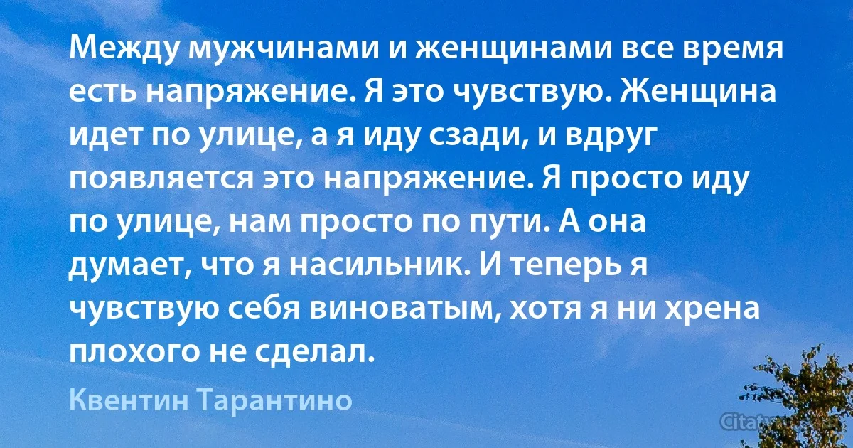 Между мужчинами и женщинами все время есть напряжение. Я это чувствую. Женщина идет по улице, а я иду сзади, и вдруг появляется это напряжение. Я просто иду по улице, нам просто по пути. А она думает, что я насильник. И теперь я чувствую себя виноватым, хотя я ни хрена плохого не сделал. (Квентин Тарантино)