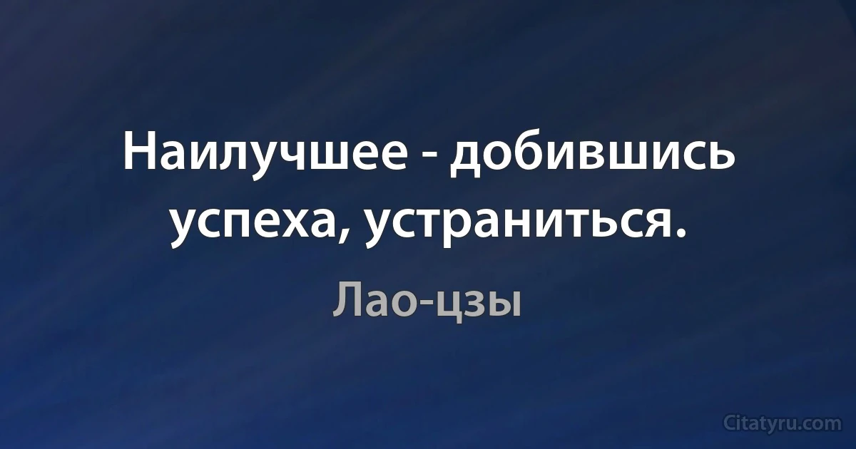 Наилучшее - добившись успеха, устраниться. (Лао-цзы)