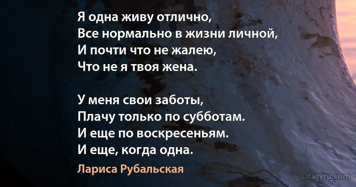 Я одна живу отлично,
Все нормально в жизни личной,
И почти что не жалею,
Что не я твоя жена.

У меня свои заботы,
Плачу только по субботам.
И еще по воскресеньям.
И еще, когда одна. (Лариса Рубальская)