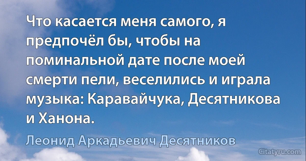 Что касается меня самого, я предпочёл бы, чтобы на поминальной дате после моей смерти пели, веселились и играла музыка: Каравайчука, Десятникова и Ханона. (Леонид Аркадьевич Десятников)